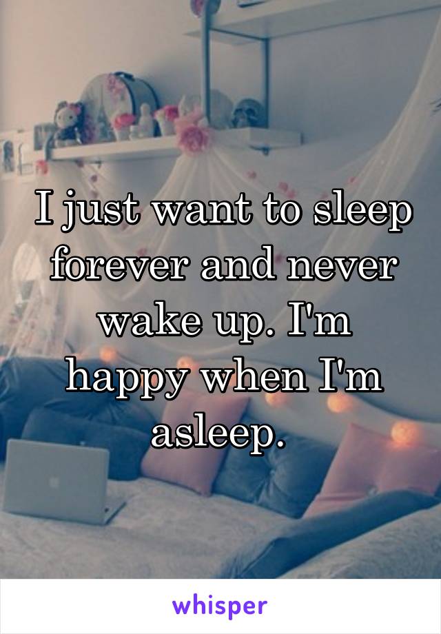 I just want to sleep forever and never wake up. I'm happy when I'm asleep. 