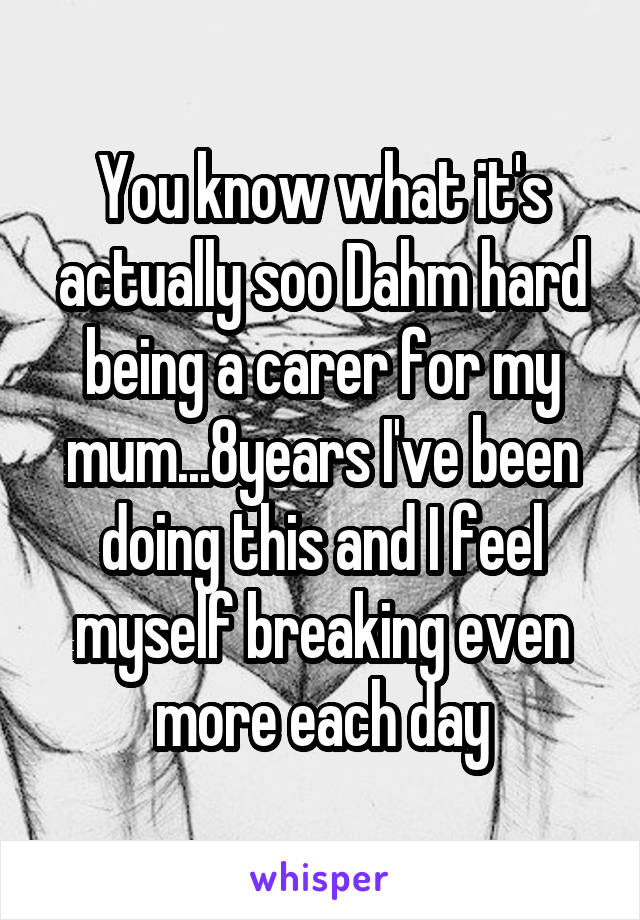 You know what it's actually soo Dahm hard being a carer for my mum...8years I've been doing this and I feel myself breaking even more each day