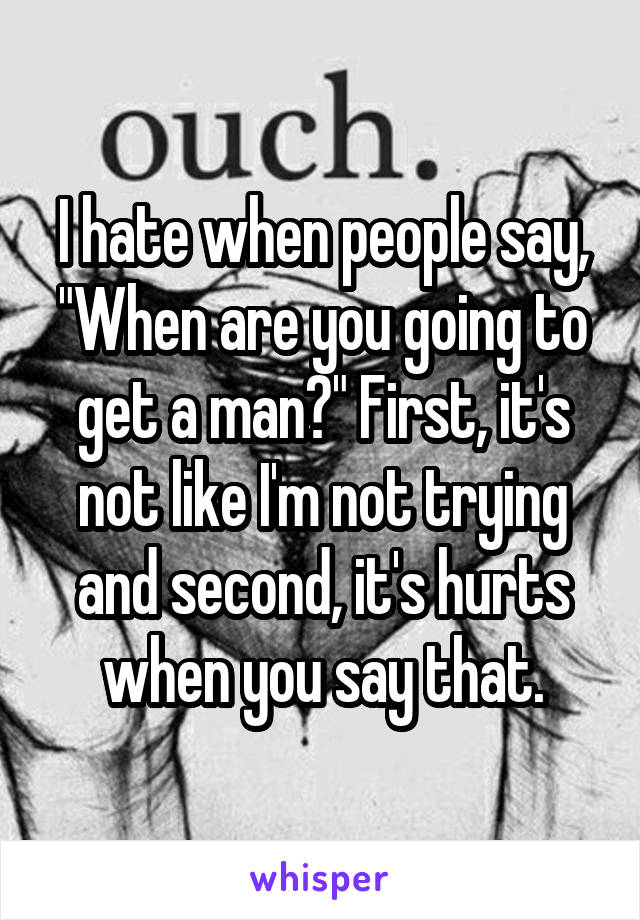 I hate when people say, "When are you going to get a man?" First, it's not like I'm not trying and second, it's hurts when you say that.