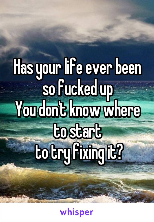 Has your life ever been so fucked up
You don't know where to start
 to try fixing it?