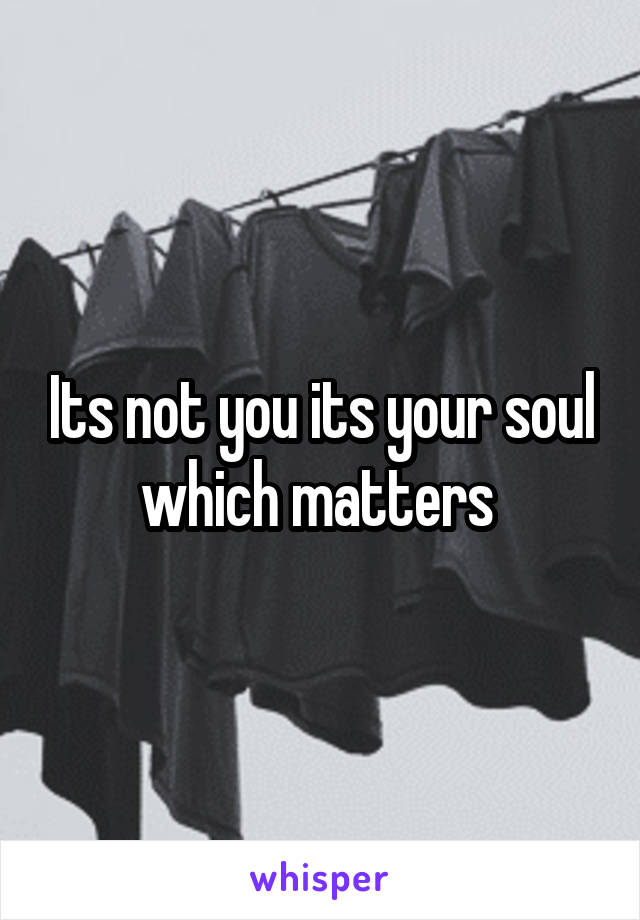 Its not you its your soul which matters 