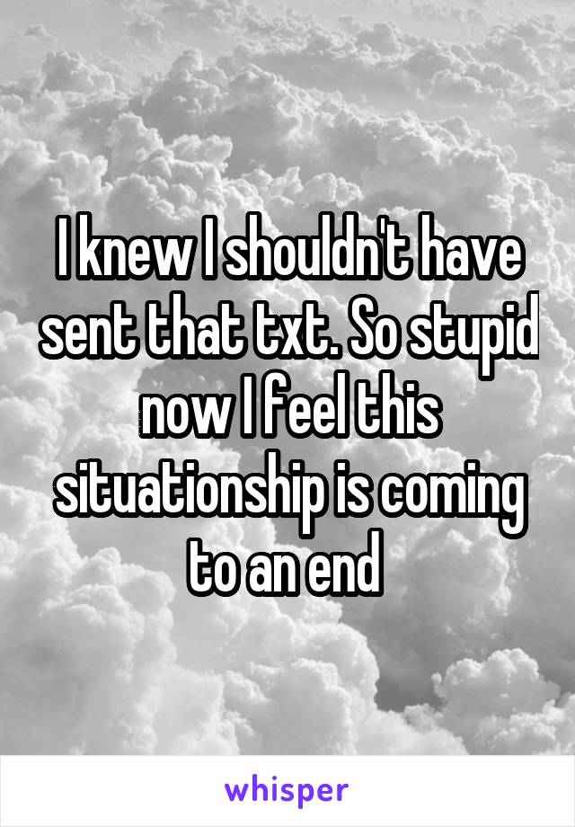 I knew I shouldn't have sent that txt. So stupid now I feel this situationship is coming to an end 