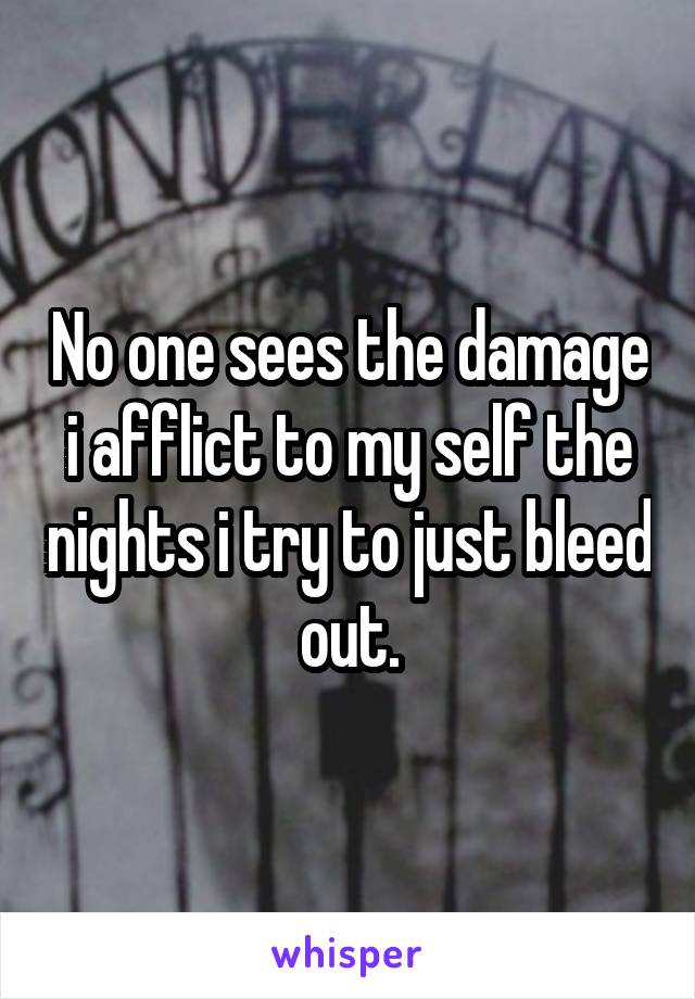 No one sees the damage i afflict to my self the nights i try to just bleed out.