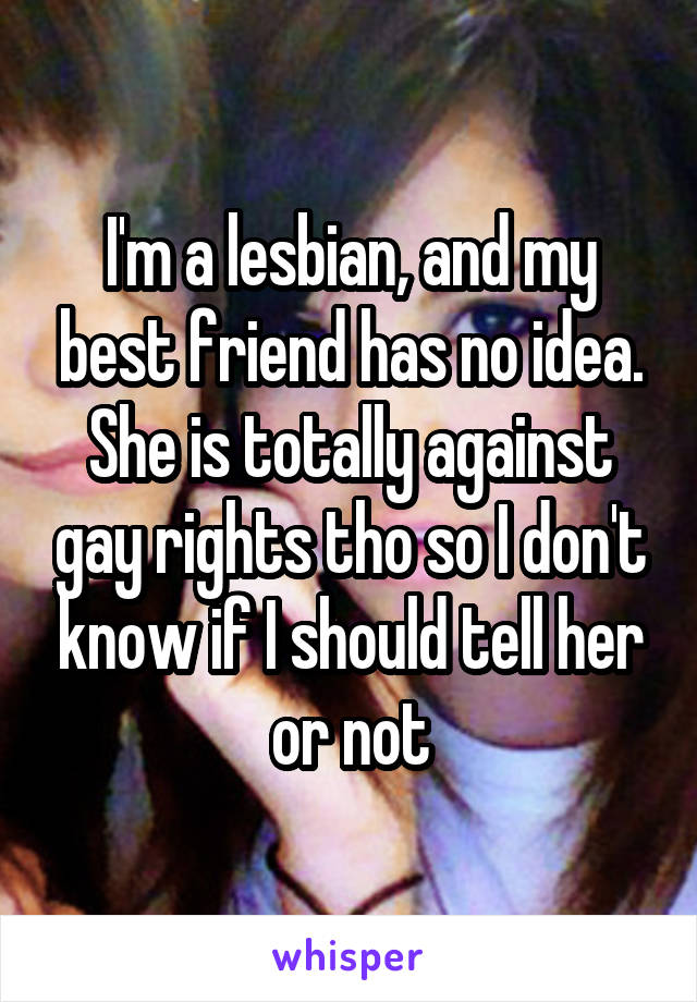 I'm a lesbian, and my best friend has no idea. She is totally against gay rights tho so I don't know if I should tell her or not