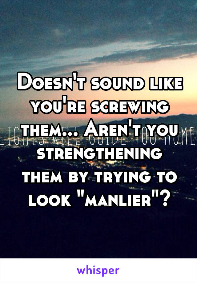 Doesn't sound like you're screwing them... Aren't you strengthening them by trying to look "manlier"?