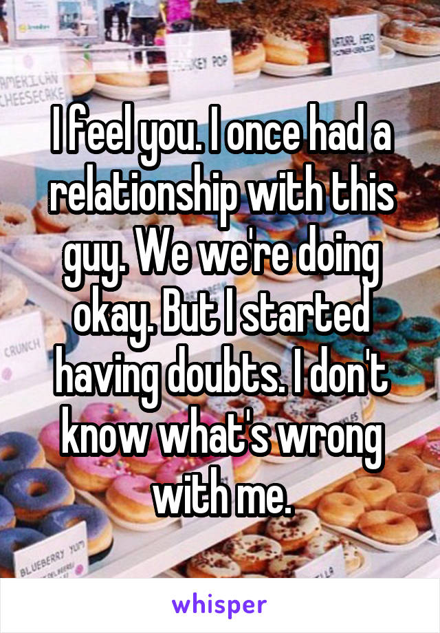 I feel you. I once had a relationship with this guy. We we're doing okay. But I started having doubts. I don't know what's wrong with me.