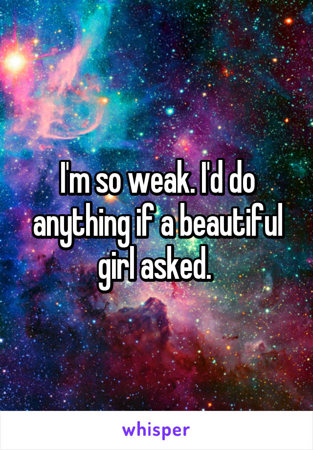 I'm so weak. I'd do anything if a beautiful girl asked. 