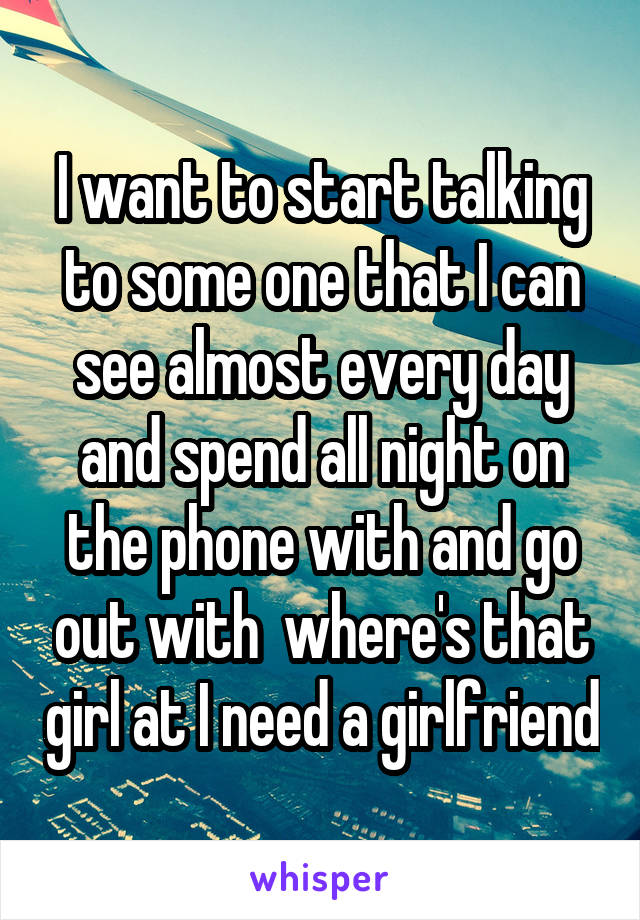 I want to start talking to some one that I can see almost every day and spend all night on the phone with and go out with  where's that girl at I need a girlfriend