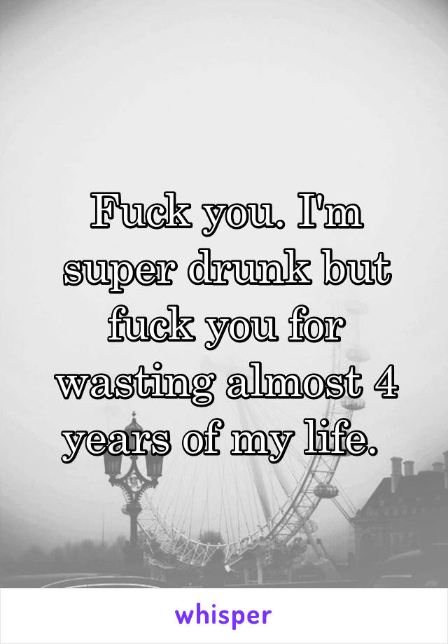 Fuck you. I'm super drunk but fuck you for wasting almost 4 years of my life. 