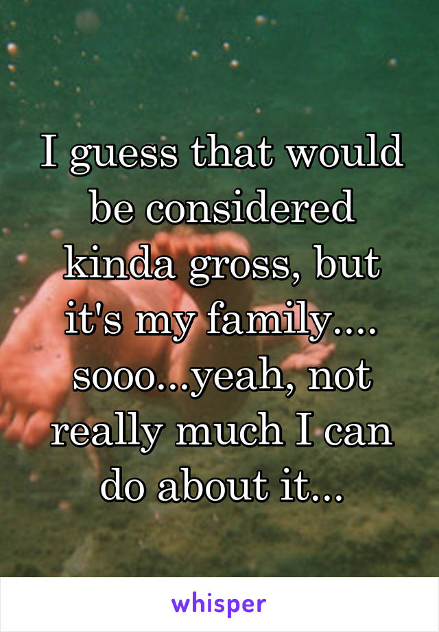 I guess that would be considered kinda gross, but it's my family.... sooo...yeah, not really much I can do about it...