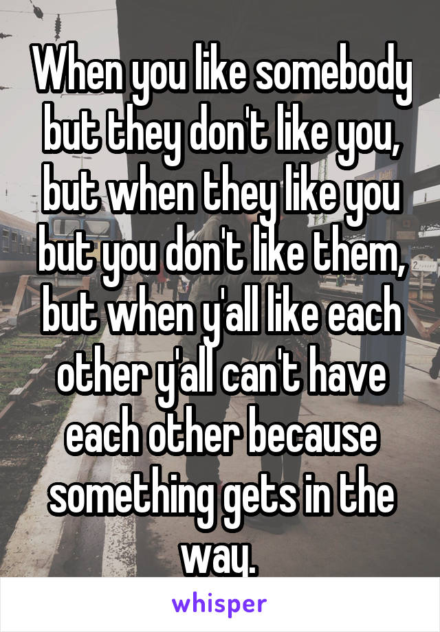 When you like somebody but they don't like you, but when they like you but you don't like them, but when y'all like each other y'all can't have each other because something gets in the way. 