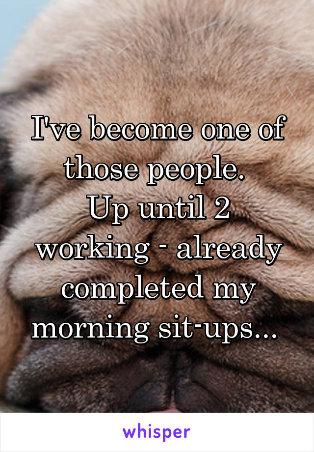 I've become one of those people. 
Up until 2 working - already completed my morning sit-ups... 