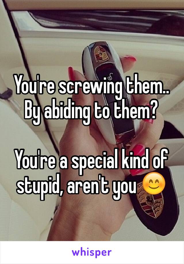 You're screwing them.. By abiding to them?

You're a special kind of stupid, aren't you 😊