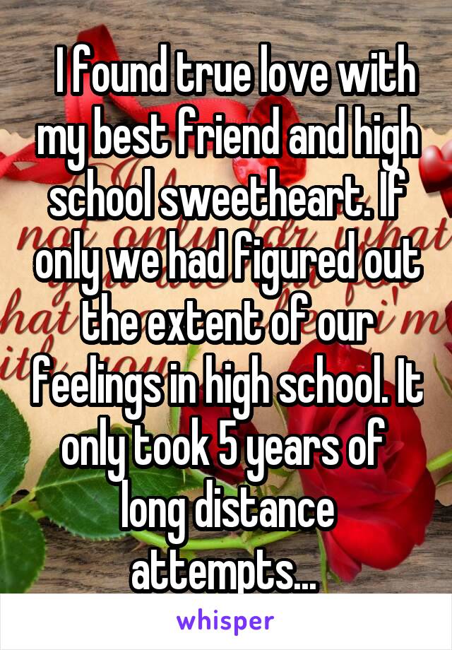   I found true love with my best friend and high school sweetheart. If only we had figured out the extent of our feelings in high school. It only took 5 years of  long distance attempts... 