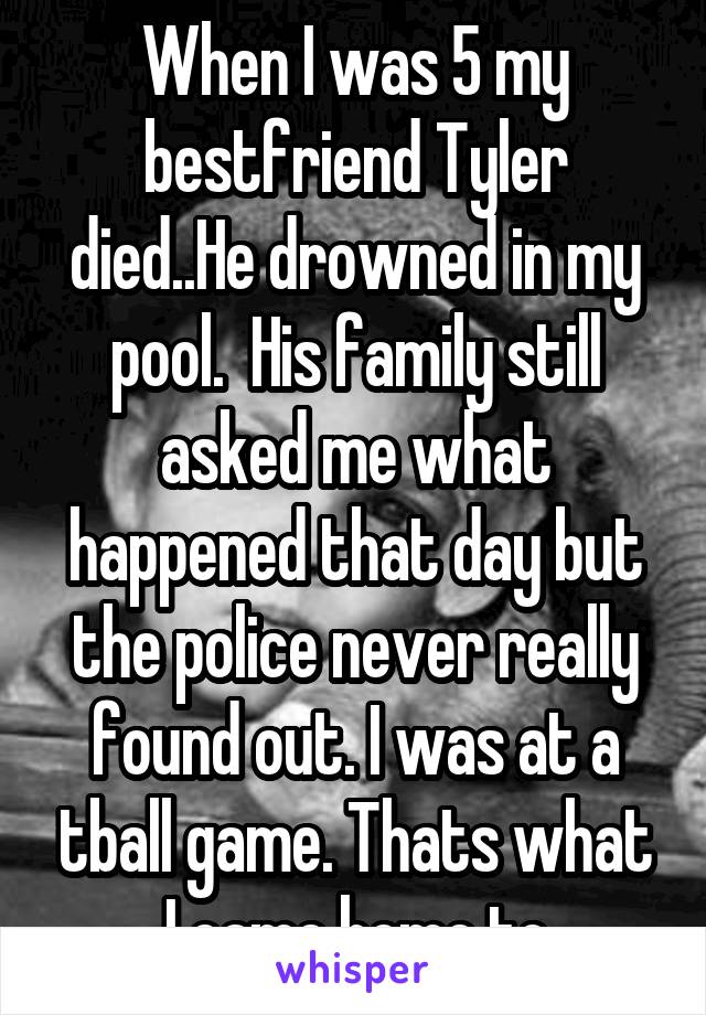 When I was 5 my bestfriend Tyler died..He drowned in my pool.  His family still asked me what happened that day but the police never really found out. I was at a tball game. Thats what I came home to