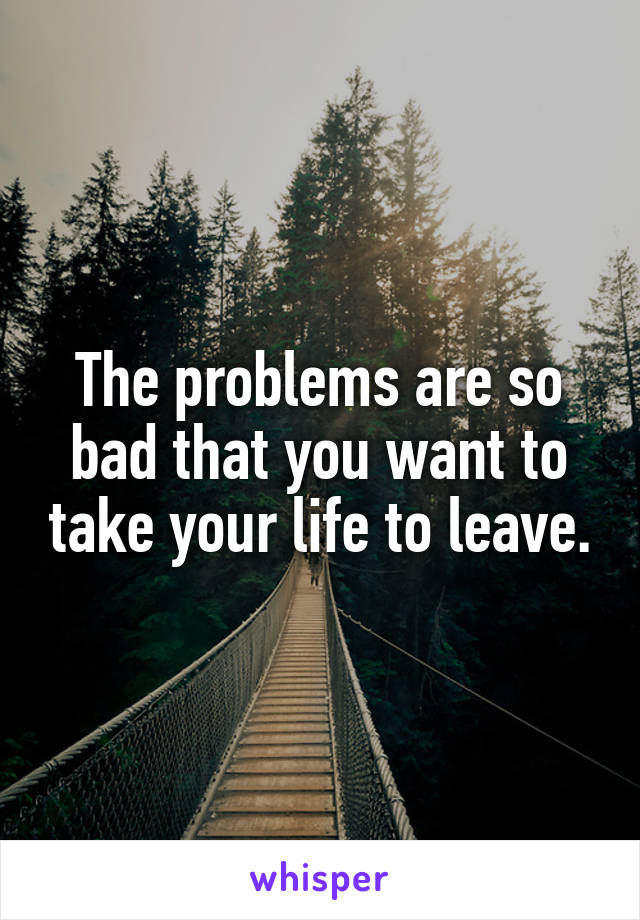 The problems are so bad that you want to take your life to leave.