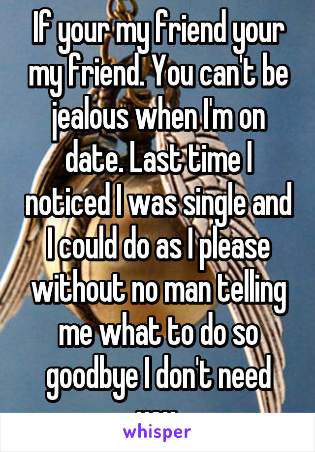 If your my friend your my friend. You can't be jealous when I'm on date. Last time I noticed I was single and I could do as I please without no man telling me what to do so goodbye I don't need you.