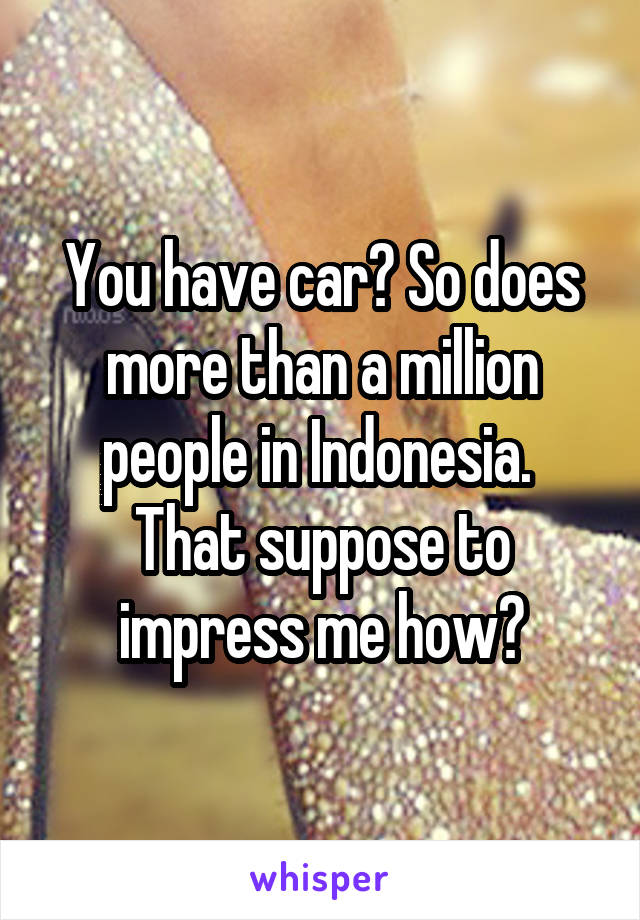 You have car? So does more than a million people in Indonesia. 
That suppose to impress me how?