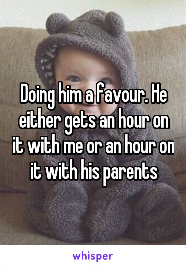 Doing him a favour. He either gets an hour on it with me or an hour on it with his parents