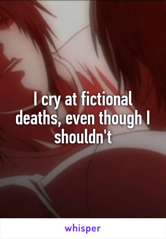 I cry at fictional deaths, even though I shouldn't