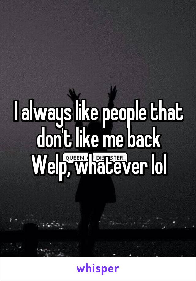 I always like people that don't like me back
Welp, whatever lol