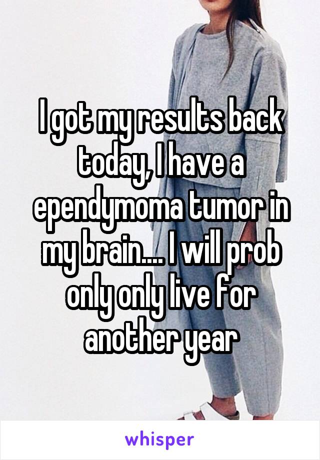 I got my results back today, I have a ependymoma tumor in my brain.... I will prob only only live for another year