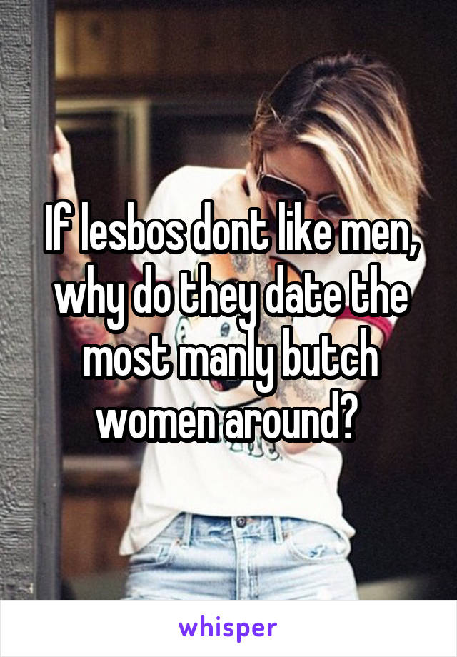 If lesbos dont like men, why do they date the most manly butch women around? 