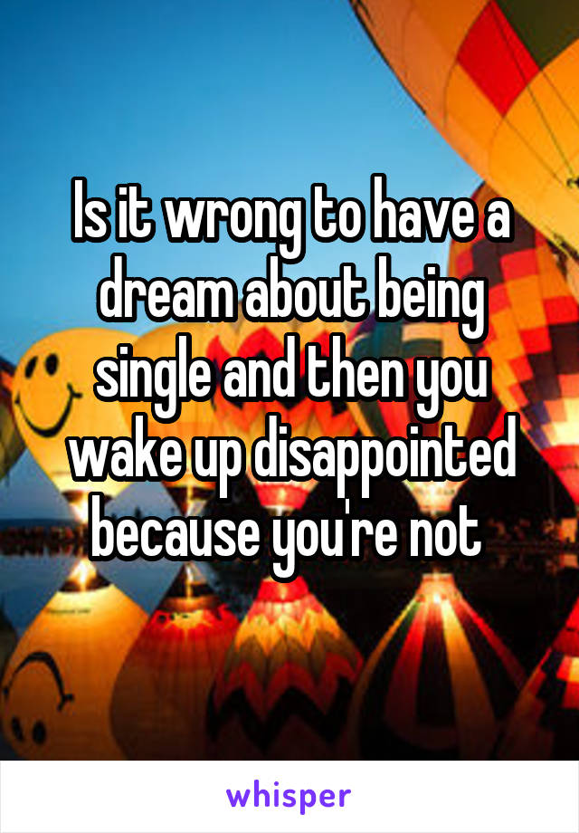 Is it wrong to have a dream about being single and then you wake up disappointed because you're not 
