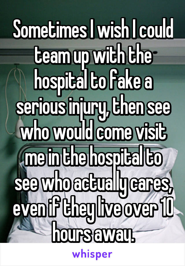 Sometimes I wish I could team up with the hospital to fake a serious injury, then see who would come visit me in the hospital to see who actually cares, even if they live over 10 hours away.