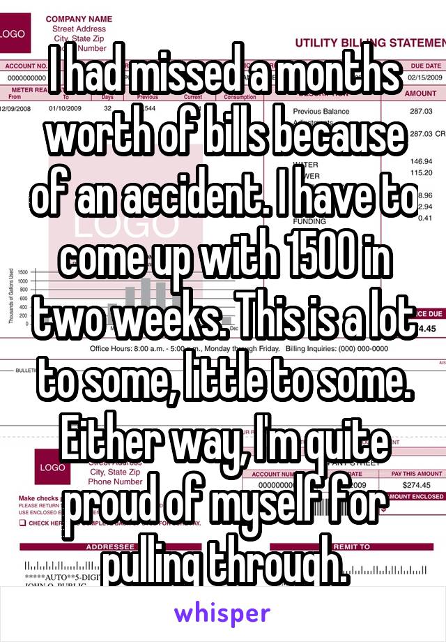 I had missed a months worth of bills because of an accident. I have to come up with 1500 in two weeks. This is a lot to some, little to some. Either way, I'm quite proud of myself for pulling through.