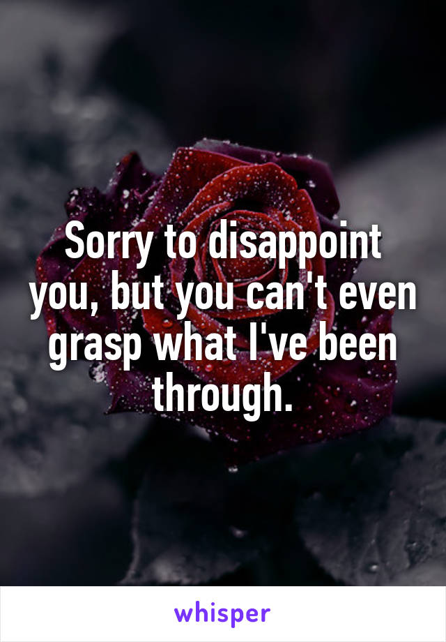 Sorry to disappoint you, but you can't even grasp what I've been through.