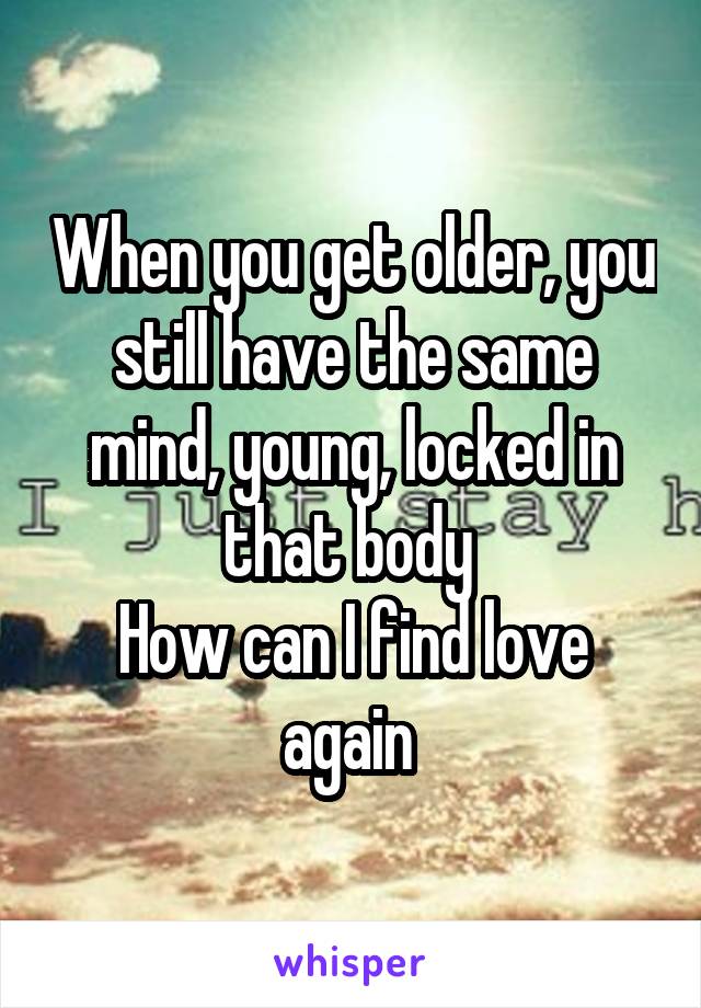 When you get older, you still have the same mind, young, locked in that body 
How can I find love again 