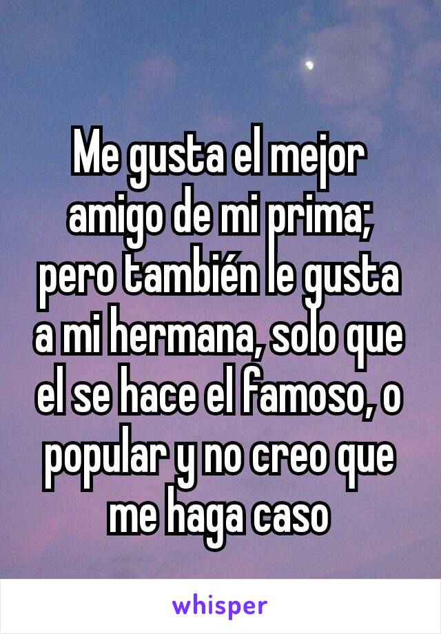 Me gusta el mejor amigo de mi prima; pero también le gusta a mi hermana, solo que el se hace el famoso, o popular y no creo que me haga caso