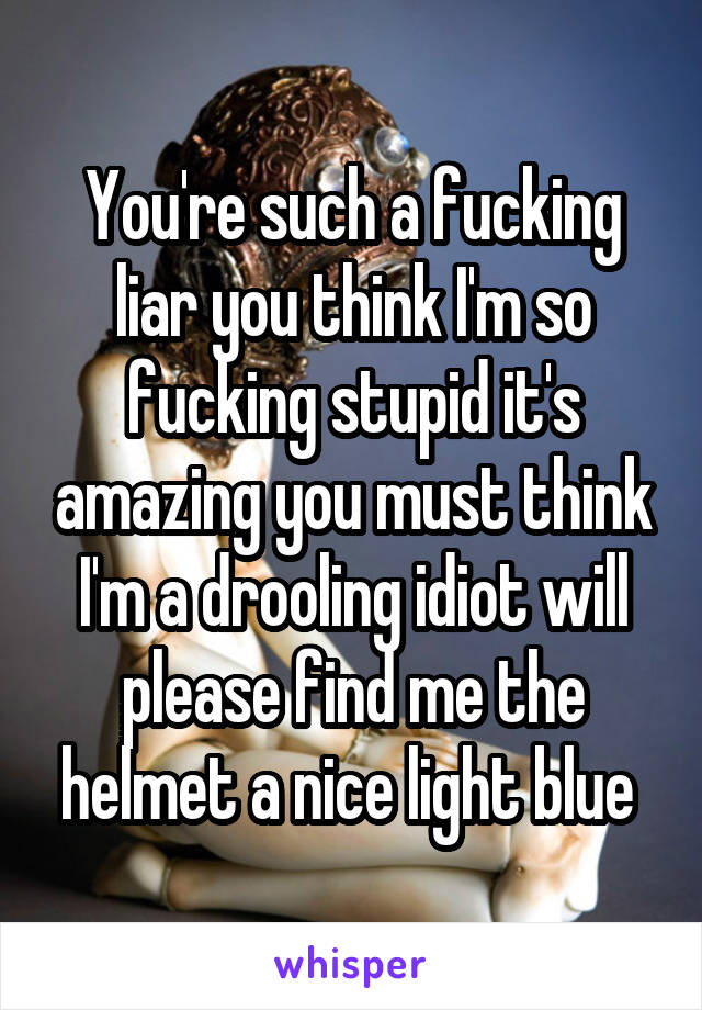 You're such a fucking liar you think I'm so fucking stupid it's amazing you must think I'm a drooling idiot will please find me the helmet a nice light blue 