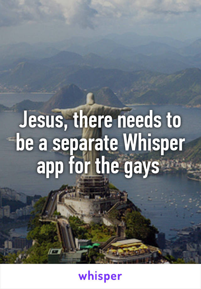 Jesus, there needs to be a separate Whisper app for the gays 