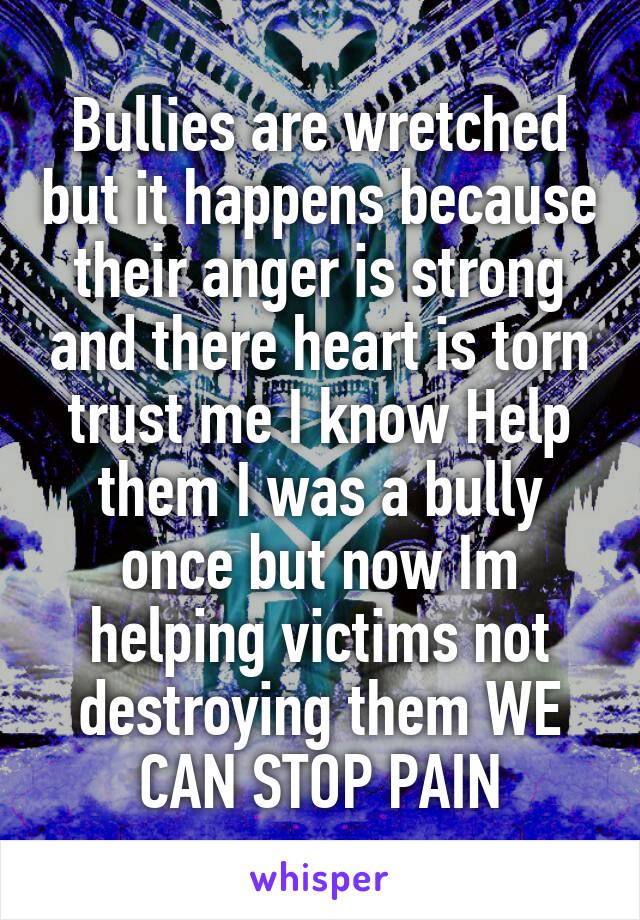 Bullies are wretched but it happens because their anger is strong and there heart is torn trust me I know Help them I was a bully once but now Im helping victims not destroying them WE CAN STOP PAIN