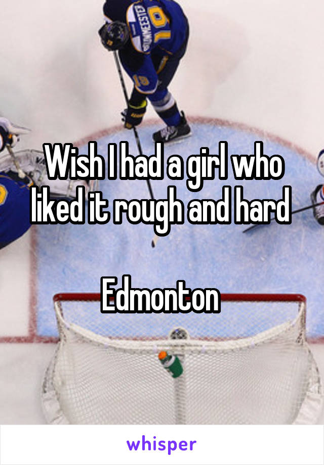 Wish I had a girl who liked it rough and hard 

Edmonton 