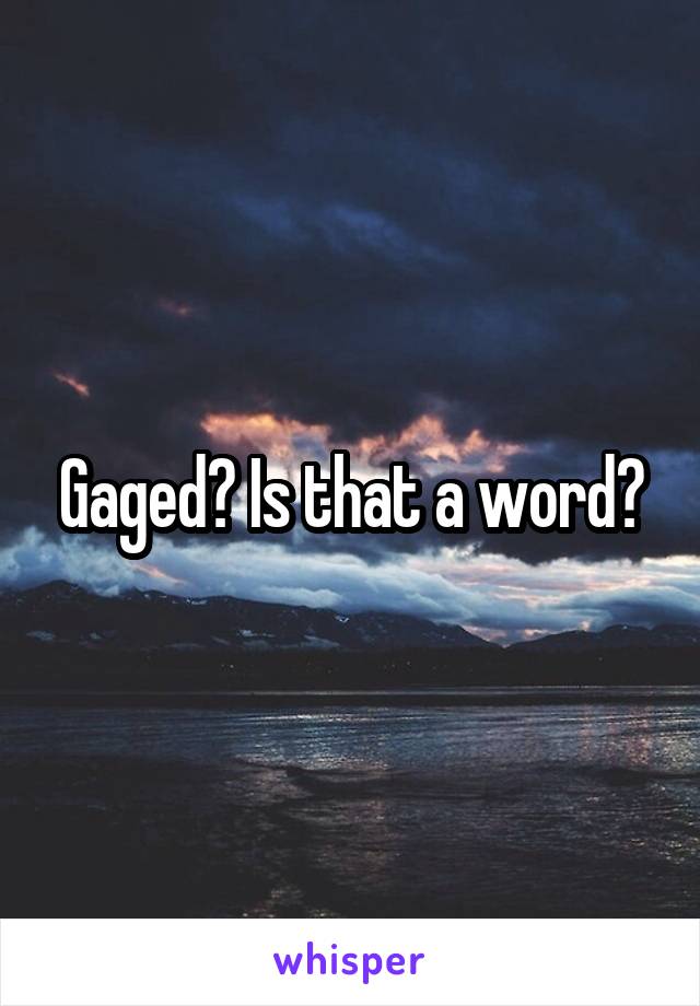 Gaged? Is that a word?