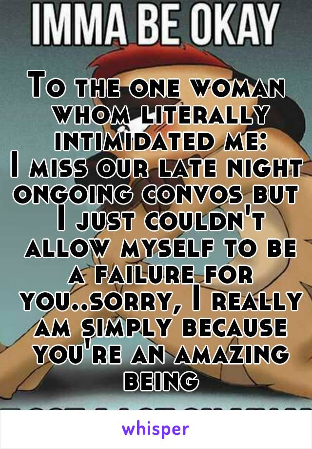 To the one woman whom literally intimidated me:
I miss our late night
ongoing convos but I just couldn't allow myself to be a failure for you..sorry, I really am simply because you're an amazing being