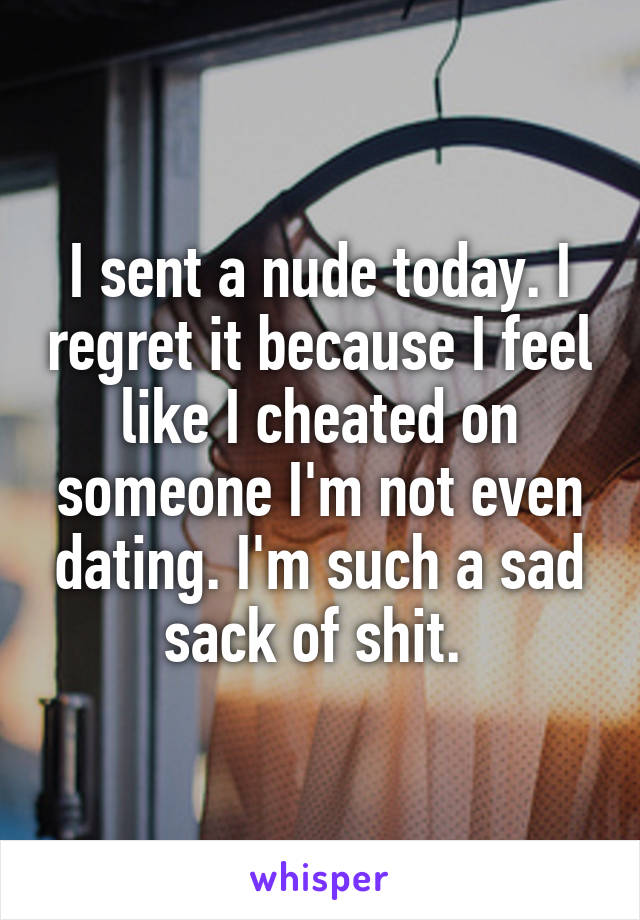 I sent a nude today. I regret it because I feel like I cheated on someone I'm not even dating. I'm such a sad sack of shit. 