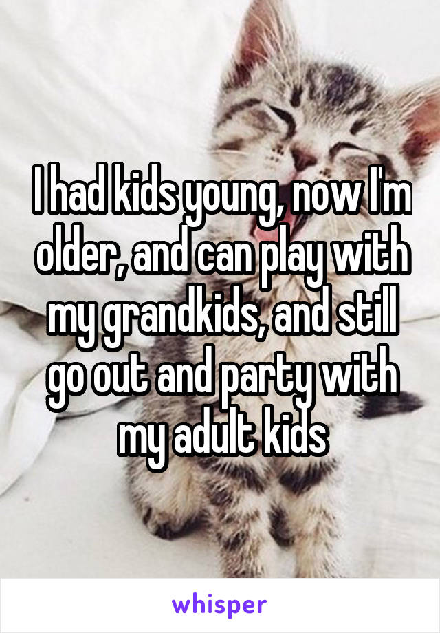 I had kids young, now I'm older, and can play with my grandkids, and still go out and party with my adult kids