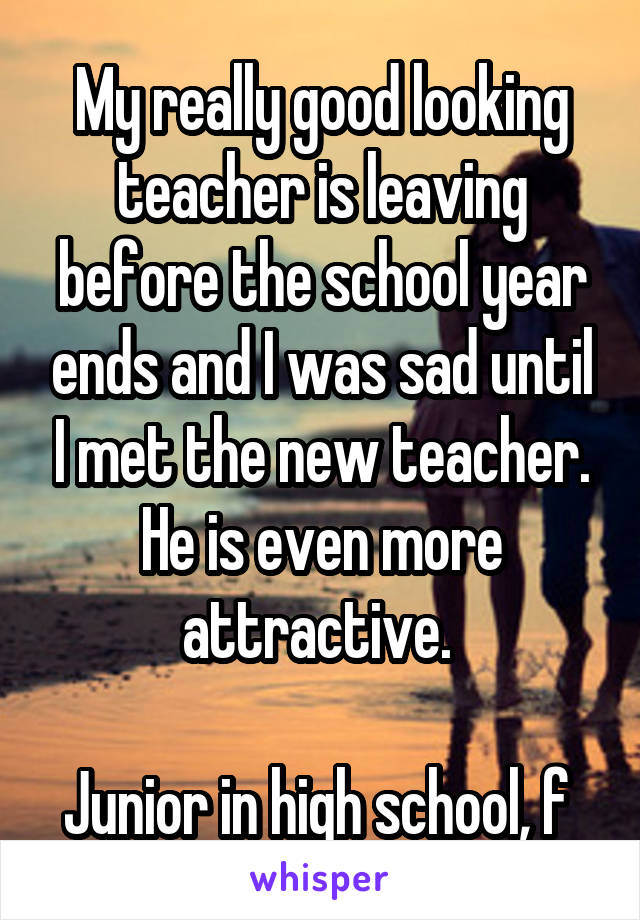 My really good looking teacher is leaving before the school year ends and I was sad until I met the new teacher. He is even more attractive. 

Junior in high school, f 