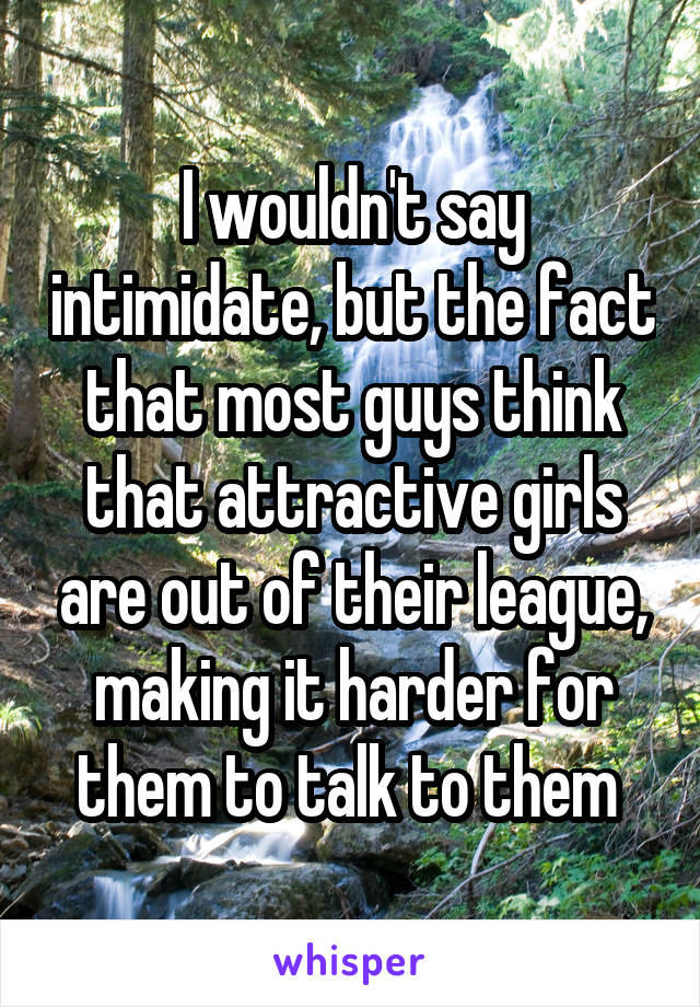 I wouldn't say intimidate, but the fact that most guys think that attractive girls are out of their league, making it harder for them to talk to them 