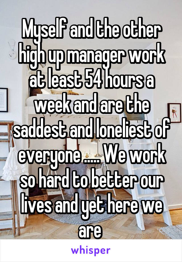 Myself and the other high up manager work at least 54 hours a week and are the saddest and loneliest of everyone ..... We work so hard to better our lives and yet here we are 