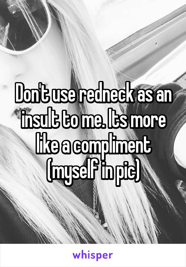 Don't use redneck as an insult to me. Its more like a compliment (myself in pic)