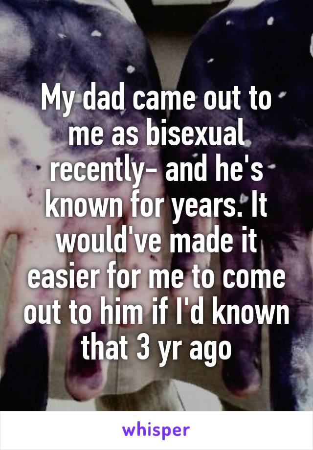 My dad came out to me as bisexual recently- and he's known for years. It would've made it easier for me to come out to him if I'd known that 3 yr ago