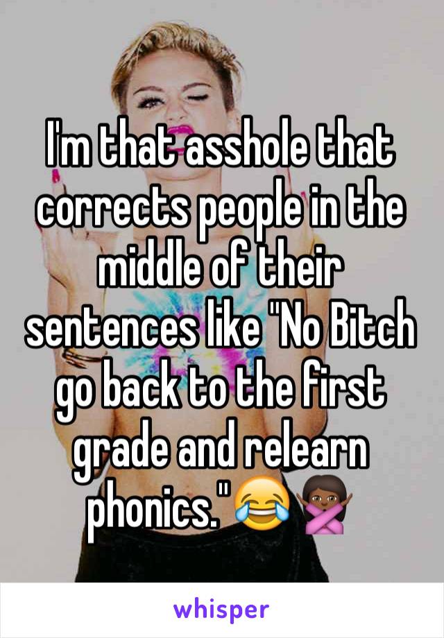 I'm that asshole that corrects people in the middle of their sentences like "No Bitch go back to the first grade and relearn phonics."😂🙅🏾