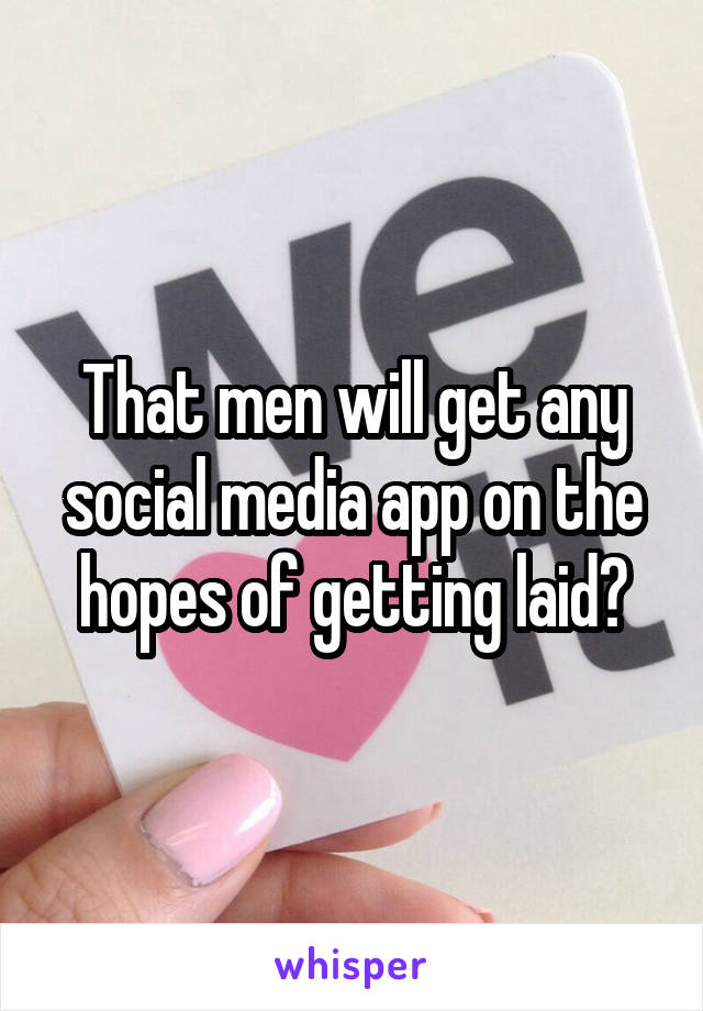 That men will get any social media app on the hopes of getting laid?