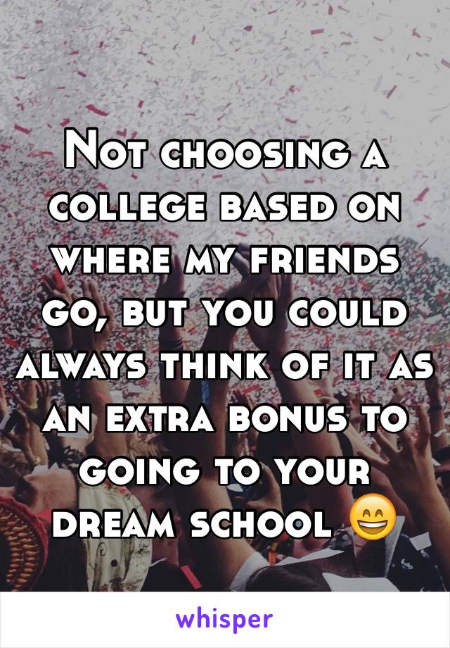 Not choosing a college based on where my friends go, but you could always think of it as an extra bonus to going to your dream school 😄