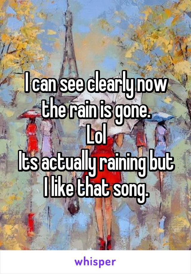 I can see clearly now the rain is gone.
Lol
Its actually raining but I like that song.